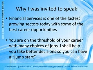 Why I was invited to speakFinancial Services is one of the fastest growing sectors today with some of the best career opportunitiesYou are on the threshold of your career with many choices of jobs. I shall help you take better decisions so you can have a “jump start”