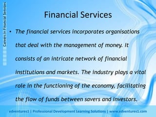 Financial ServicesThe financial services incorporates organisations that deal with the management of money. It consists of an intricate network of financial institutions and markets. The industry plays a vital role in the functioning of the economy, facilitating the flow of funds between savers and investors.