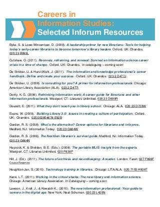 Careers in
                   Information Studies:
                   Selected Inforum Resources
Byke, S. & Lowe-Wincentsen, D. (2009). A leadership primer for new librarians: Tools for helping
today’s early-career librarians to become tomorrow’s library leaders. Oxford, UK: Chandos.
020.23 B993L

Cutshaw, O. (2011). Recovery, reframing, and renewal: Survival an information science career
crisis in a time of change. Oxford, UK: Chandos. In cataloguing – coming soon!

De Stricker, U. & Hurst-Wahl, J. (2011). The information and knowledge professional’s career
handbook: Define and create your success. Oxford, UK: Chandos. 023.2 D477J

De Stricker, U. (2008). Is consulting for you? A primer for information professionals. Chicago:
American Library Association (ALA). 023.2 D477I

Dority, K. G. (2006). Rethinking information work: A career guide for librarians and other
information professionals. Westport, CT: Libraries Unlimited. 020.23 D699R

Doucett, E. (2011). What they don’t teach you in library school. Chicago: ALA. 020.23 D728W

Evans, W. (2009). Building Library 3.0: Issues in creating a culture of participation. Oxford,
UK: Chandos. 025.002854678 E92B

Gordon, R. S. (2008). What’s the alternative? Career options for librarians and info pros.
Medford, NJ: Information Today. 020.23 G664W

Gordon, R. S. (2006). The NextGen librarian’s survival guide. Medford, NJ: Information Today.
020.23 G664N

Haycock, K. & Sheldon, B. E. (Eds.). (2008). The portable MLIS: Insight from the experts.
Westport, CT: Libraries Unlimited. 020 P839P

Hill, J. (Ed.). (2011). The future of archives and recordkeeping: A reader. London, Facet. 027 F996F
Course Reserves

Houghton-Jan, S. (2010). Technology training in libraries. Chicago: LITA/ALA. 020.7155 H838T

Kane, L.T. (2011). Working in the virtual stacks: The new library and information science.
Chicago: American Library Association. In Cataloguing – coming soon

Lawson, J., Kroll, J., & Kowatch K.. (2010). The new information professional: Your guide to
careers in the digital age. New York: Neal-Schuman. 020.23 L425N
 