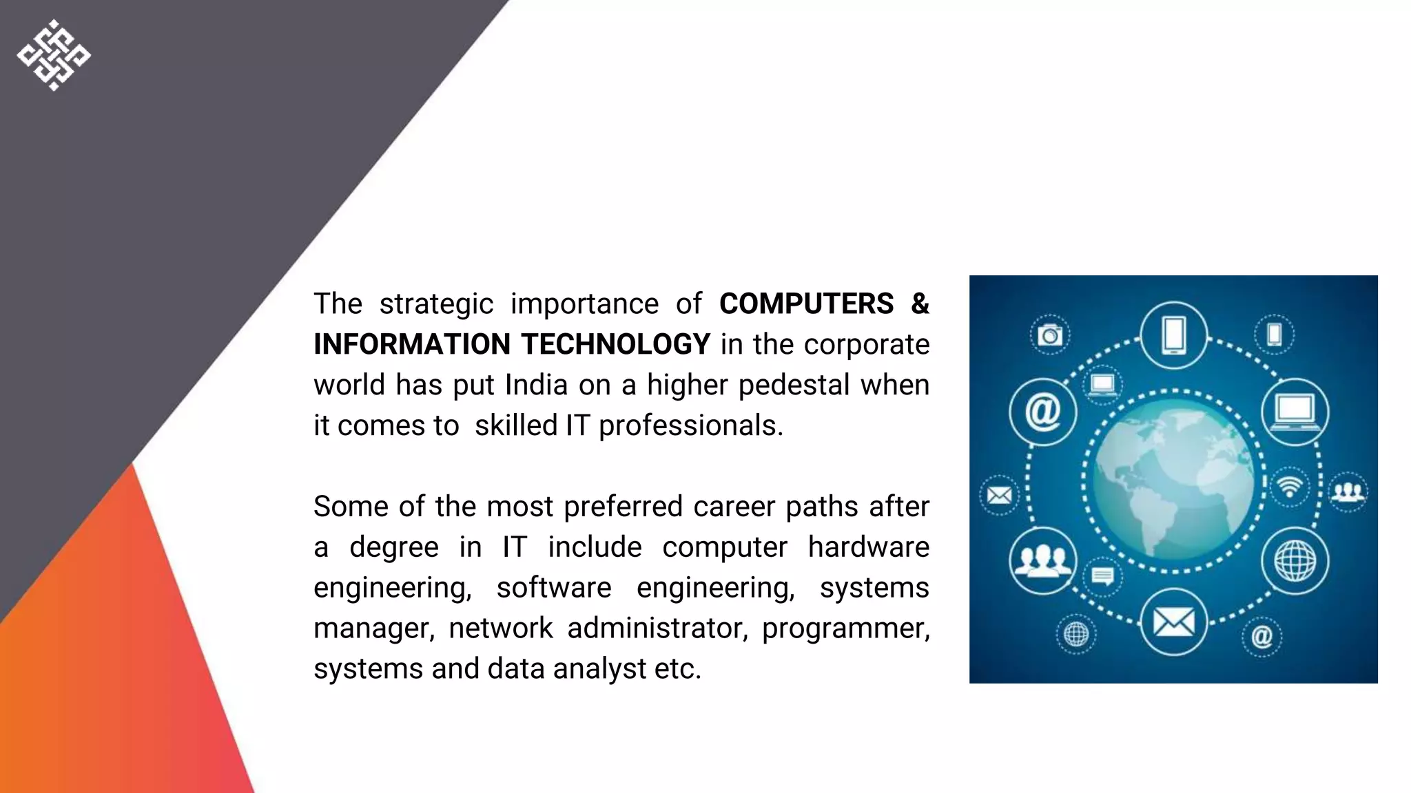 The strategic importance of COMPUTERS &
INFORMATION TECHNOLOGY in the corporate
world has put India on a higher pedestal when
it comes to skilled IT professionals.
Some of the most preferred career paths after
a degree in IT include computer hardware
engineering, software engineering, systems
manager, network administrator, programmer,
systems and data analyst etc.
 