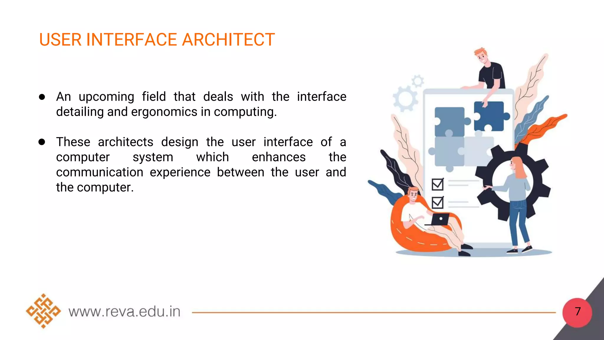 7
USER INTERFACE ARCHITECT
● An upcoming field that deals with the interface
detailing and ergonomics in computing.
● These architects design the user interface of a
computer system which enhances the
communication experience between the user and
the computer.
 