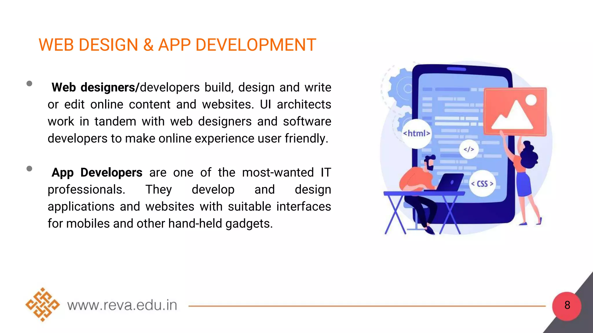 8
WEB DESIGN & APP DEVELOPMENT
• Web designers/developers build, design and write
or edit online content and websites. UI architects
work in tandem with web designers and software
developers to make online experience user friendly.
• App Developers are one of the most-wanted IT
professionals. They develop and design
applications and websites with suitable interfaces
for mobiles and other hand-held gadgets.
 