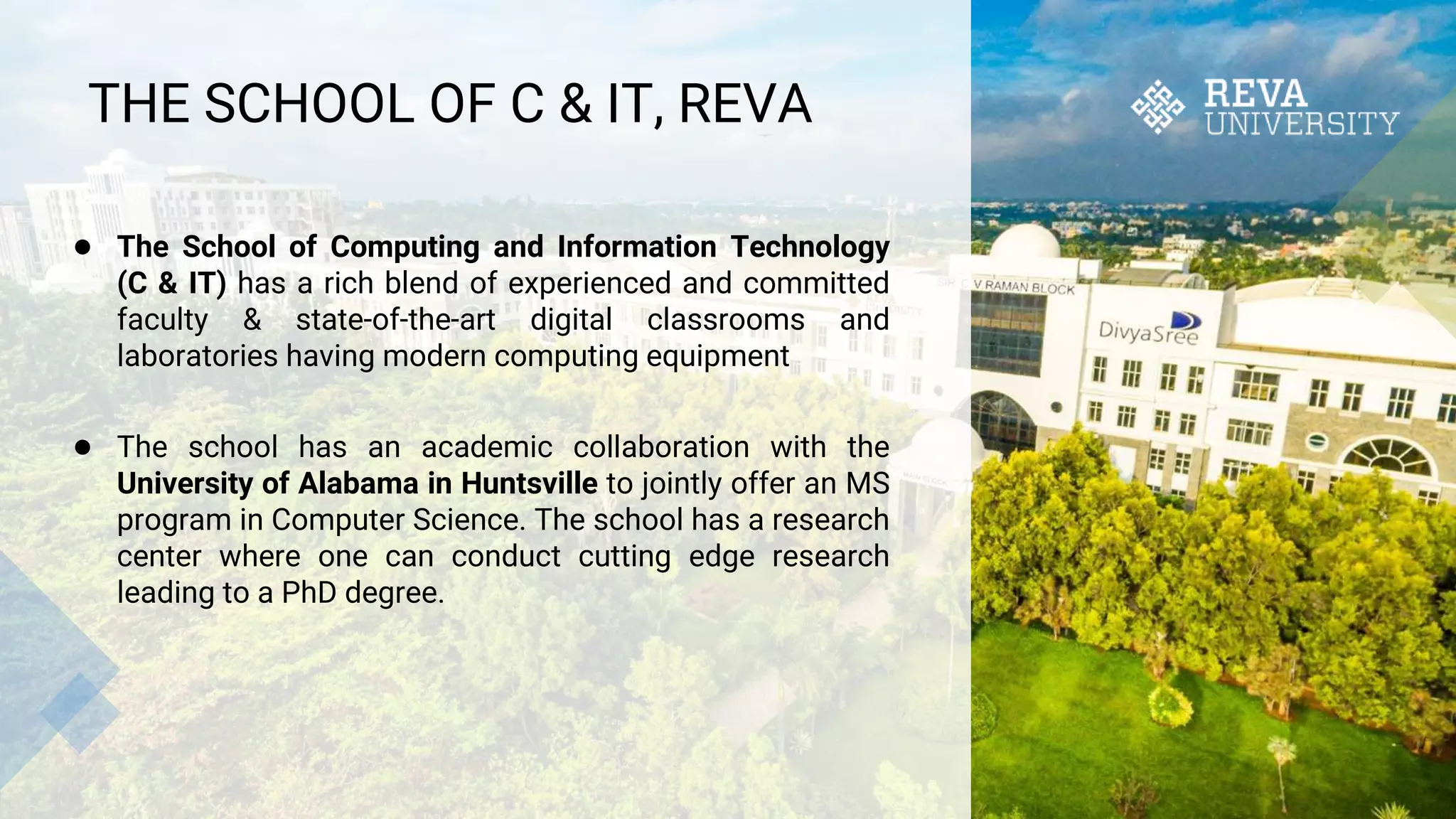 THE SCHOOL OF C & IT, REVA
● The School of Computing and Information Technology
(C & IT) has a rich blend of experienced and committed
faculty & state-of-the-art digital classrooms and
laboratories having modern computing equipment
● The school has an academic collaboration with the
University of Alabama in Huntsville to jointly offer an MS
program in Computer Science. The school has a research
center where one can conduct cutting edge research
leading to a PhD degree.
 