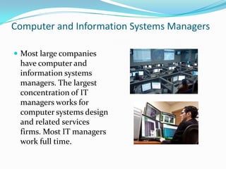 Computer and Information Systems Managers
 Most large companies

have computer and
information systems
managers. The largest
concentration of IT
managers works for
computer systems design
and related services
firms. Most IT managers
work full time.

 