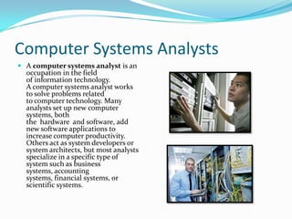 Computer Systems Analysts
 A computer systems analyst is an
occupation in the field
of information technology.
A computer systems analyst works
to solve problems related

to computer technology. Many
analysts set up new computer
systems, both
the hardware and software, add
new software applications to
increase computer productivity.
Others act as system developers or
system architects, but most analysts
specialize in a specific type of
system such as business
systems, accounting
systems, financial systems, or
scientific systems.

 