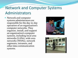 Network and Computer Systems
Administrators
 Network and computer

systems administrators are
responsible for the day-to-day
operation of an organization’s
computer networks. They
organize, install, and support
an organization’s computer
systems, including local area
networks (LANs), wide area
networks (WANs), network
segments, intranets, and
other data communication
systems.

 