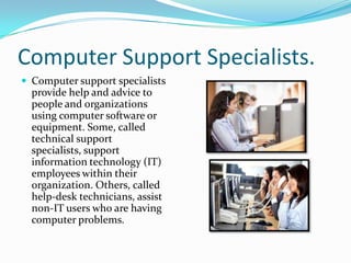 Computer Support Specialists.
 Computer support specialists

provide help and advice to
people and organizations
using computer software or
equipment. Some, called
technical support
specialists, support
information technology (IT)
employees within their
organization. Others, called
help-desk technicians, assist
non-IT users who are having
computer problems.

 
