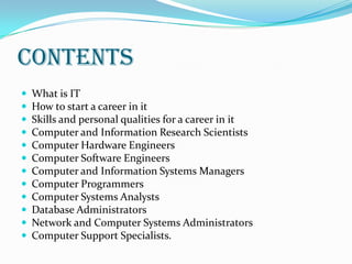 CONTENTS













What is IT
How to start a career in it
Skills and personal qualities for a career in it
Computer and Information Research Scientists
Computer Hardware Engineers
Computer Software Engineers
Computer and Information Systems Managers
Computer Programmers
Computer Systems Analysts
Database Administrators
Network and Computer Systems Administrators
Computer Support Specialists.

 