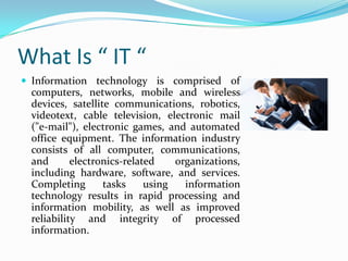What Is “ IT “
 Information technology is comprised of

computers, networks, mobile and wireless
devices, satellite communications, robotics,
videotext, cable television, electronic mail
("e-mail"), electronic games, and automated
office equipment. The information industry
consists of all computer, communications,
and
electronics-related
organizations,
including hardware, software, and services.
Completing
tasks
using
information
technology results in rapid processing and
information mobility, as well as improved
reliability and integrity of processed
information.

 