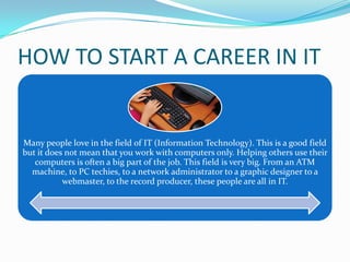 HOW TO START A CAREER IN IT

Many people love in the field of IT (Information Technology). This is a good field
but it does not mean that you work with computers only. Helping others use their
computers is often a big part of the job. This field is very big. From an ATM
machine, to PC techies, to a network administrator to a graphic designer to a
webmaster, to the record producer, these people are all in IT.

 