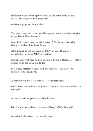 minimum word count applies only to the main body of the
essay. The required title page and
reference page are in addition.
The essay must be typed, double spaced, with one-inch margins,
using Times New Roman 12
font. References must be cited using APA format. An APA
Guide is included in links below.
APA format is not the same as MLA format. If you are
accustomed to using MLA or another
format, you will need to pay attention to the differences. Follow
examples in the APA Guide for
title page, reference page, and parenthetical citations. An
abstract is not required.
A handout on thesis statements is available here:
http://www.occc.edu/writingcenter/Thesis%20Statement%20Han
dout.pdf
An essay outline guide is available here:
http://www.occc.edu/writingcenter/Essay%20Outline.pdf
An APA Style Guide is available here:
 