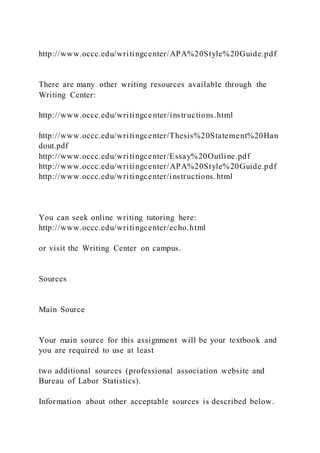 http://www.occc.edu/writingcenter/APA%20Style%20Guide.pdf
There are many other writing resources available through the
Writing Center:
http://www.occc.edu/writingcenter/instructions.html
http://www.occc.edu/writingcenter/Thesis%20Statement%20Han
dout.pdf
http://www.occc.edu/writingcenter/Essay%20Outline.pdf
http://www.occc.edu/writingcenter/APA%20Style%20Guide.pdf
http://www.occc.edu/writingcenter/instructions.html
You can seek online writing tutoring here:
http://www.occc.edu/writingcenter/echo.html
or visit the Writing Center on campus.
Sources
Main Source
Your main source for this assignment will be your textbook and
you are required to use at least
two additional sources (professional association website and
Bureau of Labor Statistics).
Information about other acceptable sources is described below.
 