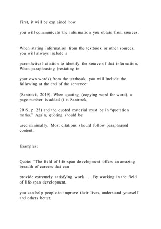 First, it will be explained how
you will communicate the information you obtain from sources.
When stating information from the textbook or other sources,
you will always include a
parenthetical citation to identify the source of that information.
When paraphrasing (restating in
your own words) from the textbook, you will include the
following at the end of the sentence:
(Santrock, 2019). When quoting (copying word for word), a
page number is added (i.e. Santrock,
2019, p. 25) and the quoted material must be in “quotation
marks.” Again, quoting should be
used minimally. Most citations should follow paraphrased
content.
Examples:
Quote: “The field of life-span development offers an amazing
breadth of careers that can
provide extremely satisfying work . . . By working in the field
of life-span development,
you can help people to improve their lives, understand yourself
and others better,
 