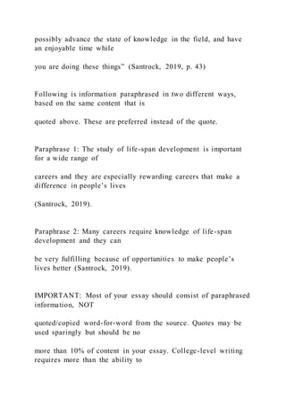 possibly advance the state of knowledge in the field, and have
an enjoyable time while
you are doing these things” (Santrock, 2019, p. 43)
Following is information paraphrased in two different ways,
based on the same content that is
quoted above. These are preferred instead of the quote.
Paraphrase 1: The study of life-span development is important
for a wide range of
careers and they are especially rewarding careers that make a
difference in people’s lives
(Santrock, 2019).
Paraphrase 2: Many careers require knowledge of life-span
development and they can
be very fulfilling because of opportunities to make people’s
lives better (Santrock, 2019).
IMPORTANT: Most of your essay should consist of paraphrased
information, NOT
quoted/copied word-for-word from the source. Quotes may be
used sparingly but should be no
more than 10% of content in your essay. College-level writing
requires more than the ability to
 