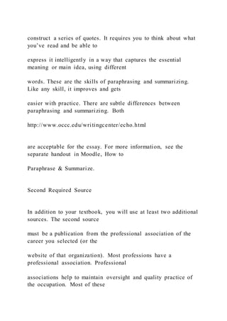 construct a series of quotes. It requires you to think about what
you’ve read and be able to
express it intelligently in a way that captures the essential
meaning or main idea, using different
words. These are the skills of paraphrasing and summarizing.
Like any skill, it improves and gets
easier with practice. There are subtle differences between
paraphrasing and summarizing. Both
http://www.occc.edu/writingcenter/echo.html
are acceptable for the essay. For more information, see the
separate handout in Moodle, How to
Paraphrase & Summarize.
Second Required Source
In addition to your textbook, you will use at least two additional
sources. The second source
must be a publication from the professional association of the
career you selected (or the
website of that organization). Most professions have a
professional association. Professional
associations help to maintain oversight and quality practice of
the occupation. Most of these
 