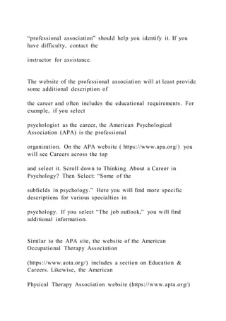 “professional association” should help you identify it. If you
have difficulty, contact the
instructor for assistance.
The website of the professional association will at least provide
some additional description of
the career and often includes the educational requirements. For
example, if you select
psychologist as the career, the American Psychological
Association (APA) is the professional
organization. On the APA website ( https://www.apa.org/) you
will see Careers across the top
and select it. Scroll down to Thinking About a Career in
Psychology? Then Select: “Some of the
subfields in psychology.” Here you will find more specific
descriptions for various specialties in
psychology. If you select “The job outlook,” you will find
additional information.
Similar to the APA site, the website of the American
Occupational Therapy Association
(https://www.aota.org/) includes a section on Education &
Careers. Likewise, the American
Physical Therapy Association website (https://www.apta.org/)
 