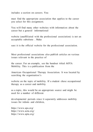 includes a section on careers. You
must find the appropriate association that applies to the career
you select for this assignment.
You will find many other websites with information about the
career but a general informational
website (unaffiliated with the professional association) is not an
acceptable substitute . Make
sure it is the official website for the professional association.
Most professional associations also publish articles on various
issues relevant to the practice of
the career. For an example, see the handout titled AOTA
Mobility. This is a publication from the
American Occupational Therapy Association. It was located by
searching the organization’s
website on the topic of mobility. If a student chose occupational
therapy as a career and mobility
as a topic, this would be an appropriate source and might be
used for a number of different
developmental periods since it separately addresses mobility
issues for infants and children,
https://www.apa.org/
https://www.aota.org/
https://www.apta.org/
 