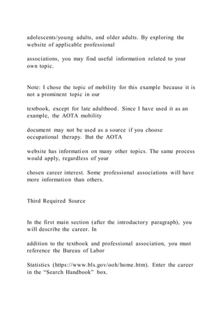 adolescents/young adults, and older adults. By exploring the
website of applicable professional
associations, you may find useful information related to your
own topic.
Note: I chose the topic of mobility for this example because it is
not a prominent topic in our
textbook, except for late adulthood. Since I have used it as an
example, the AOTA mobility
document may not be used as a source if you choose
occupational therapy. But the AOTA
website has information on many other topics. The same process
would apply, regardless of your
chosen career interest. Some professional associations will have
more information than others.
Third Required Source
In the first main section (after the introductory paragraph), you
will describe the career. In
addition to the textbook and professional association, you must
reference the Bureau of Labor
Statistics (https://www.bls.gov/ooh/home.htm). Enter the career
in the “Search Handbook” box.
 