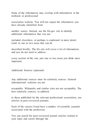Some of the information may overlap with information in the
textbook or professional
association website. You will not repeat the information you
have already identified from
another source. Instead, use the bls.gov site to identify
additional information that was not
included elsewhere, or perhaps is explained in more detail.
Limit to one or two areas that can be
described briefly. The bls site will cover a lot of information
and you do not need to address
every section of the site, just one or two areas you think most
important.
Additional Sources (optional)
Any additional sources must be scholarly sources. General
informational websites are not
acceptable. Wikipedia and similar sites are not acceptable. The
best scholarly sources, in addition
to those published by the relevant professional association, are
articles in peer-reviewed journals.
Each of the careers listed have a number of scientific journals
associated with the profession.
You can search for peer-reviewed journal articles related to
your topic and career through the
 