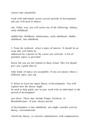 careers may potentially
work with individuals across several periods of development
and you will need to choose
one. Either way, you will select one of the following: infancy,
early childhood,
middle/late childhood, adolescence, early adulthood, middle
adulthood, late adulthood.
3. From the textbook, select a topic of interest. It should be an
issue that will likely be
addressed by a person in the career you selected. A list of
potential topics is provided
below but you are not limited to those listed. This list should
give you a good idea of
what kinds of topics are acceptable. If you are unsure about a
different topic, just ask.
4. Select at least one major theory of development. You will
explain how the theory might
be used to help guide you in your work with an individual in the
period of development
you chose. These may include Piaget, Erickson, or
Bronfenbrenner. If your chosen period
of development is late adulthood, you might consider activity
theory, socioemotional
selectivity theory, or selective optimization with compensation
 