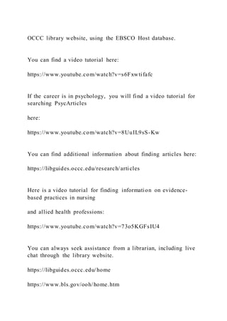 OCCC library website, using the EBSCO Host database.
You can find a video tutorial here:
https://www.youtube.com/watch?v=s6Fxwtifafc
If the career is in psychology, you will find a video tutorial for
searching PsycArticles
here:
https://www.youtube.com/watch?v=8UuIL9sS-Kw
You can find additional information about finding articles here:
https://libguides.occc.edu/research/articles
Here is a video tutorial for finding information on evidence-
based practices in nursing
and allied health professions:
https://www.youtube.com/watch?v=73o5KGFsIU4
You can always seek assistance from a librarian, including live
chat through the library website.
https://libguides.occc.edu/home
https://www.bls.gov/ooh/home.htm
 