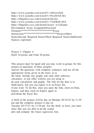https://www.youtube.com/watch?v=s6Fxwtifafc
https://www.youtube.com/watch?v=8UuIL9sS-Kw
https://libguides.occc.edu/research/articles
https://www.youtube.com/watch?v=73o5KGFsIU4
https://libguides.occc.edu/homeCareers in Lifespan
Development Essay AssignmentEssential
Elements************************Essay
Instructions*************************SourcesMain
SourceSecond Required SourceThird Required SourceAdditional
Sources (optional)
Project 1: Chapter 4
Draft 10 points and Final 20 points
This project must be typed and you may work in groups for this
project (a maximum of three people).
Answer the questions with complete sentences and use all the
appropriate terms given in the notes or in
the book. Include any graphs and state what software,
calculator, or any other website you are using to
do your calculation and graphs. The link for the data is in
StatCrunch, but you can export it to an Excel file
if you want. To do this, once you open the link, click on Data,
Export, and then click on Export again to
download the Excel file.
A draft of the project will be due on Monday 05/16/22 by 11:59
pm and the complete project is due on
Tuesday 05/17/21 by 11:59 pm. For the draft, at least, you must
show that you are able to do the scatter
plot and compute the linear regression line.
 