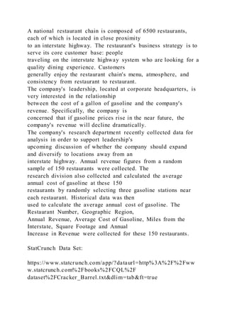 A national restaurant chain is composed of 6500 restaurants,
each of which is located in close proximity
to an interstate highway. The restaurant's business strategy is to
serve its core customer base: people
traveling on the interstate highway system who are looking for a
quality dining experience. Customers
generally enjoy the restaurant chain's menu, atmosphere, and
consistency from restaurant to restaurant.
The company's leadership, located at corporate headquarters, is
very interested in the relationship
between the cost of a gallon of gasoline and the company's
revenue. Specifically, the company is
concerned that if gasoline prices rise in the near future, the
company's revenue will decline dramatically.
The company's research department recently collected data for
analysis in order to support leadership's
upcoming discussion of whether the company should expand
and diversify to locations away from an
interstate highway. Annual revenue figures from a random
sample of 150 restaurants were collected. The
research division also collected and calculated the average
annual cost of gasoline at these 150
restaurants by randomly selecting three gasoline stations near
each restaurant. Historical data was then
used to calculate the average annual cost of gasoline. The
Restaurant Number, Geographic Region,
Annual Revenue, Average Cost of Gasoline, Miles from the
Interstate, Square Footage and Annual
Increase in Revenue were collected for these 150 restaurants.
StatCrunch Data Set:
https://www.statcrunch.com/app/?dataurl=http%3A%2F%2Fww
w.statcrunch.com%2Fbooks%2FCQL%2F
dataset%2FCracker_Barrel.txt&dlim=tab&ft=true
 