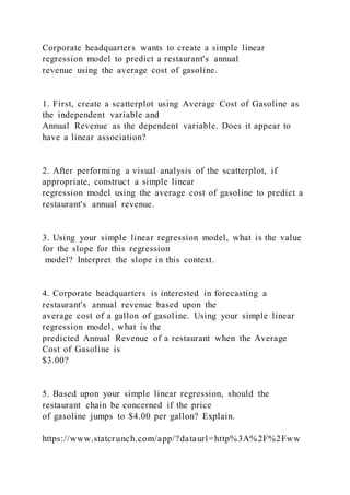 Corporate headquarters wants to create a simple linear
regression model to predict a restaurant's annual
revenue using the average cost of gasoline.
1. First, create a scatterplot using Average Cost of Gasoline as
the independent variable and
Annual Revenue as the dependent variable. Does it appear to
have a linear association?
2. After performing a visual analysis of the scatterplot, if
appropriate, construct a simple linear
regression model using the average cost of gasoline to predict a
restaurant's annual revenue.
3. Using your simple linear regression model, what is the value
for the slope for this regression
model? Interpret the slope in this context.
4. Corporate headquarters is interested in forecasting a
restaurant's annual revenue based upon the
average cost of a gallon of gasoline. Using your simple linear
regression model, what is the
predicted Annual Revenue of a restaurant when the Average
Cost of Gasoline is
$3.00?
5. Based upon your simple linear regression, should the
restaurant chain be concerned if the price
of gasoline jumps to $4.00 per gallon? Explain.
https://www.statcrunch.com/app/?dataurl=http%3A%2F%2Fww
 