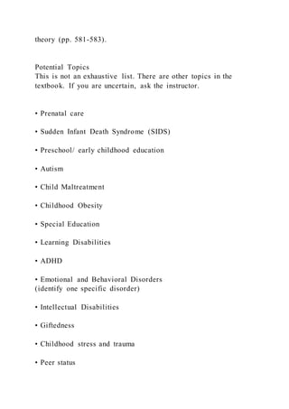 theory (pp. 581-583).
Potential Topics
This is not an exhaustive list. There are other topics in the
textbook. If you are uncertain, ask the instructor.
• Prenatal care
• Sudden Infant Death Syndrome (SIDS)
• Preschool/ early childhood education
• Autism
• Child Maltreatment
• Childhood Obesity
• Special Education
• Learning Disabilities
• ADHD
• Emotional and Behavioral Disorders
(identify one specific disorder)
• Intellectual Disabilities
• Giftedness
• Childhood stress and trauma
• Peer status
 