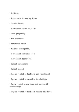 • Bullying
• Baumrind’s Parenting Styles
• Gender issues
• Adolescent sexual behavior
• Teen pregnancy
• Sex education
• Substance abuse
• Juvenile delinquency
• Adolescent substance abuse
• Adolescent depression
• Sexual harassment
• Sexual assault
• Topics related to health in early adulthood
• Topics related to sexuality in adulthood
• Topic related to marriage and successful
relationships
• Topics related to health in middle adulthood
 
