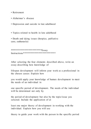 • Retirement
• Alzheimer’s disease
• Depression and suicide in late adulthood
• Topics related to health in late adulthood
• Death and dying issues (hospice, palliative
care, euthanasia)
************************Essay
Instructions*************************
After selecting the four elements described above, write an
essay describing how knowledge of
lifespan development will inform your work as a professional in
the chosen career. Explain how
you would apply your knowledge of human development to meet
the needs of an individual in
one specific period of development. The needs of the individual
will be determined not only by
the period of development but also by the topic/issue you
selected. Include the application of at
least one major theory of development in working with the
individual. Explain how you will use
theory to guide your work with the person in the specific period
 