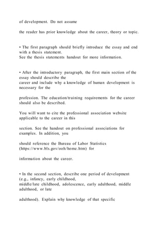 of development. Do not assume
the reader has prior knowledge about the career, theory or topic.
• The first paragraph should briefly introduce the essay and end
with a thesis statement.
See the thesis statements handout for more information.
• After the introductory paragraph, the first main section of the
essay should describe the
career and include why a knowledge of human development is
necessary for the
profession. The education/training requirements for the career
should also be described.
You will want to cite the professional association website
applicable to the career in this
section. See the handout on professional associations for
examples. In addition, you
should reference the Bureau of Labor Statistics
(https://www.bls.gov/ooh/home.htm) for
information about the career.
• In the second section, describe one period of development
(e.g., infancy, early childhood,
middle/late childhood, adolescence, early adulthood, middle
adulthood, or late
adulthood). Explain why knowledge of that specific
 