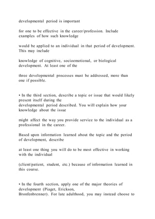 developmental period is important
for one to be effective in the career/profession. Include
examples of how such knowledge
would be applied to an individual in that period of development.
This may include
knowledge of cognitive, socioemotional, or biological
development. At least one of the
three developmental processes must be addressed, more than
one if possible.
• In the third section, describe a topic or issue that would likely
present itself during the
developmental period described. You will explain how your
knowledge about the issue
might affect the way you provide service to the individual as a
professional in the career.
Based upon information learned about the topic and the period
of development, describe
at least one thing you will do to be most effective in working
with the individual
(client/patient, student, etc.) because of information learned in
this course.
• In the fourth section, apply one of the major theories of
development (Piaget, Erickson,
Bronfenbrenner). For late adulthood, you may instead choose to
 