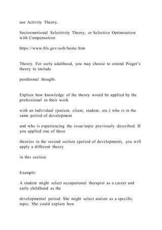 use Activity Theory,
Socioemotional Selectivity Theory, or Selective Optimization
with Compensation
https://www.bls.gov/ooh/home.htm
Theory. For early adulthood, you may choose to extend Piaget’s
theory to include
postformal thought.
Explain how knowledge of the theory would be applied by the
professional in their work
with an individual (patient, client, student, etc.) who is in the
same period of development
and who is experiencing the issue/topic previously described. If
you applied one of these
theories in the second section (period of development), you will
apply a different theory
in this section.
Example:
A student might select occupational therapist as a career and
early childhood as the
developmental period. She might select autism as a specific
topic. She could explain how
 