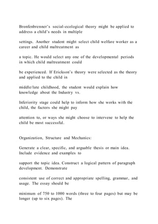 Bronfenbrenner’s social-ecological theory might be applied to
address a child’s needs in multiple
settings. Another student might select child welfare worker as a
career and child maltreatment as
a topic. He would select any one of the developmental periods
in which child maltreatment could
be experienced. If Erickson’s theory were selected as the theory
and applied to the child in
middle/late childhood, the student would explain how
knowledge about the Industry vs.
Inferiority stage could help to inform how she works with the
child, the factors she might pay
attention to, or ways she might choose to intervene to help the
child be most successful.
Organization, Structure and Mechanics:
Generate a clear, specific, and arguable thesis or main idea.
Include evidence and examples to
support the topic idea. Construct a logical pattern of paragraph
development. Demonstrate
consistent use of correct and appropriate spelling, grammar, and
usage. The essay should be
minimum of 750 to 1000 words (three to four pages) but may be
longer (up to six pages). The
 