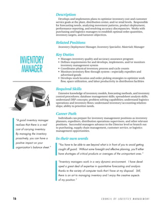 Description
                                    Develops and implements plans to optimize inventory cost and customer
                                  service goals at the plant, distribution center, and/or retail levels. Responsible
                                  for forecasting needs, analyzing movement patterns, product deployment,
                                  performance reporting, and resolving accuracy discrepancies. Works with
                                  purchasing and logistics managers to establish optimal order quantities,
                                  inventory targets, and turnover objectives.


                                  Related Positions
                                    Inventory Deployment Manager, Inventory Specialist, Materials Manager


                                  Key Duties

     INVENTORY                      • Manages inventory quality and accuracy assurance program
                                    • Defines requirements for and develops, implements, and/or monitors
                                      inventory management system

      MANAGER                       • Coordinates physical inventory process and cycle counts
                                    • Monitors inventory flow through system—especially expedites and
                                      advertised goods
                                    • Develops stock location and order picking strategies to optimize work
                                      flow, space utilization, and labor productivity in distribution facilities

                                  Required Skills
                                    Extensive knowledge of inventory models, forecasting methods, and inventory
                                  control procedures; database management skills; spreadsheet analysis skills;
                                  understand DRP concepts; problem solving capabilities; understand logistics
                                  operations and inventory flows; understand inventory/accounting relation-
                                  ships; ability to prioritize needs.


                                  Career Path
                                    Individuals can prepare for inventory management positions as inventory
 “A good inventory manager        planners, expediters, distribution operations supervisors, and other relevant
 realizes that there is a real    positions. Successful managers advance to the Director level or branch out
                                  to purchasing, supply chain management, customer service, or logistics
 cost of carrying inventory.
                                  management opportunities.
 By managing the inventory
 proactively, you can have a      In their own words
 positive impact on your
                                    “You have to be able to see beyond what is in front of you to avoid getting
 organization’s balance sheet.”
                                    caught off guard. Without some foresight and effective planning, you’ll either
                                    have shortages of critical products or overages of the unimportant ones.”


                                    “Inventory managers work in a very dynamic environment. I have devel-
                                    oped a great deal of expertise in quantitative forecasting and analysis
                                    thanks to the variety of computer tools that I have at my disposal. Still,
                                    there is an art to managing inventory and I enjoy the creative aspects
                                    of my position.”




16                                                                         COUNCIL OF LOGISTICS MANAGEMENT
 