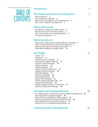Introduction                                                                1

 TABLE OF   The Nature and Importance of Logistics                                      2

CONTENTS
             What is logistics? 2
             How important is logistics? 3
             What is the role of logistics in the organization?   4
             Who works in logistics management? 4


            Salary Information                                                          5
             Do logistics managers earn high salaries? 5
             Why are there such wide salary ranges? 6
             How can I estimate my earnings potential? 6
             Are benefits important? 6


            Where the Jobs Are                                                          7
             What kinds of organizations employ logistics managers?     7
             What is the most common career path in logistics? 7
             Where do new logistics managers get started? 9
             What skills do logistics managers need? 10

            Job Profiles                                                                11
             Analyst 12
             Consultant 13
             Customer Service Manager 14
             International Logistics Manager 15
             Inventory Control Manager 16
             Logistics Engineer 17
             Logistics Manager 18
             Logistics Services Salesperson 19
             Logistics Software Manager 20
             Materials Manager 21
             Production Manager 22
             Purchasing Manager 23
             Supply Chain Manager 24
             Systems Support Manager (MIS) 25
             Transportation Manager 26
             Vendor Managed Inventory Coordinator        27
             Warehouse Operations Manager 28


            Education and Training Required                                             29
             Is a college degree essential for a career in logistics management?   29
             How important is a graduate degree? 29
             What if I haven’t completed a college degree? 30
             What type of experience/training should I obtain? 30
             What should I do if I already have a degree? 31
             Where Can I Go For Additional Information? 31


            Council of Logistics Management                                             32
 