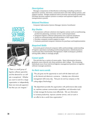 Description
                                    Manages components of distribution technology including warehouse
                                  operations systems, electronic communication and order taking systems, and
                                  support systems. Designs analytical tools to increase and measure productivity.
                                  Develops decision support systems to analyze and optimize logistics and
                                  transportation systems.


                                  Related Positions
                                    Computer Information Systems Manager, Systems Coordinator


     LOGISTICS                    Key Duties
                                    • Incorporates software solutions into logistics arenas such as warehousing,

     SOFTWARE                         production planning, customer service, and transportation
                                    • Integrates logistics software information into corporate databases
                                    • Assists in communicating with all members of the supply chain

     MANAGER                        • Provides computer system support to users
                                    • Evaluates potential computer solutions for purchase and implementation

                                  Required Skills
                                    Extremely good technical/computer skills and knowledge; understanding
                                  of logistics operations including warehousing functions, statistical process
                                  control and other Total Quality Management (TQM) techniques; problem
                                  solving skills; ability to manage people.


                                  Career path
                                    This job title has a variety of career paths. Many Information Systems
                                  graduates move directly into these positions after college. The remaining
                                  individuals move from mid-level logistics management positions to logistics
                                  software manager positions.

 “There is a small group of
                                  In their own words
 logistics software specialists
                                    “This job gives me the opportunity to work with the latest tools such
 and the demand for our skill
                                    as the Internet and electronic commerce. I develop new information
 sets is exceptional. Whether
                                    management skills every day. That puts me and my company on the
 you want to work for a large
                                    cutting edge of technology.”
 organization or independently,
 there are more job opportuni-
                                    “My department provides the organization with performance data analy-
 ties than you can imagine.”
                                    sis, real-time customer communication capabilities, and information tools
                                    to help manage the business more effectively. We use information
                                    to increase productivity, improve customer service, and cut costs in
                                    our effort to be a world class organization.”




20                                                                       COUNCIL OF LOGISTICS MANAGEMENT
 