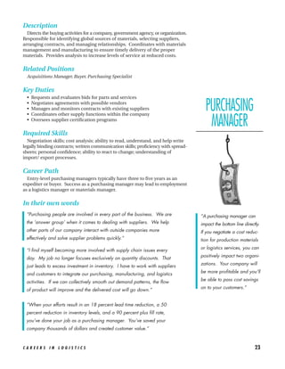 Description
  Directs the buying activities for a company, government agency, or organization.
Responsible for identifying global sources of materials, selecting suppliers,
arranging contracts, and managing relationships. Coordinates with materials
management and manufacturing to ensure timely delivery of the proper
materials. Provides analysis to increase levels of service at reduced costs.


Related Positions
  Acquisitions Manager, Buyer, Purchasing Specialist


Key Duties
  •   Requests and evaluates bids for parts and services
  •
  •
  •
      Negotiates agreements with possible vendors
      Manages and monitors contracts with existing suppliers
      Coordinates other supply functions within the company
                                                                                       PURCHASING
  •   Oversees supplier certification programs
                                                                                        MANAGER
Required Skills
  Negotiation skills; cost analysis; ability to read, understand, and help write
legally binding contracts; written communication skills; proficiency with spread-
sheets; personal confidence; ability to react to change; understanding of
import/ export processes.


Career Path
  Entry-level purchasing managers typically have three to five years as an
expediter or buyer. Success as a purchasing manager may lead to employment
as a logistics manager or materials manager.


In their own words
 “Purchasing people are involved in every part of the business. We are               “A purchasing manager can
 the ‘answer group’ when it comes to dealing with suppliers. We help                 impact the bottom line directly.
 other parts of our company interact with outside companies more                     If you negotiate a cost reduc-
 effectively and solve supplier problems quickly.”                                   tion for production materials
                                                                                     or logistics services, you can
 “I find myself becoming more involved with supply chain issues every
                                                                                     positively impact two organi-
 day. My job no longer focuses exclusively on quantity discounts. That
                                                                                     zations. Your company will
 just leads to excess investment in inventory. I have to work with suppliers
                                                                                     be more profitable and you’ll
 and customers to integrate our purchasing, manufacturing, and logistics
                                                                                     be able to pass cost savings
 activities. If we can collectively smooth out demand patterns, the flow
                                                                                     on to your customers.”
 of product will improve and the delivered cost will go down.”


 “When your efforts result in an 18 percent lead time reduction, a 50
 percent reduction in inventory levels, and a 90 percent plus fill rate,
 you’ve done your job as a purchasing manager. You’ve saved your
 company thousands of dollars and created customer value.”



CAREERS IN LOGISTICS                                                                                              23
 