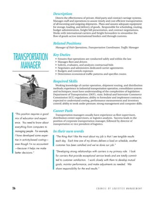 Description
                                      Directs the effectiveness of private, third party and contract carriage systems.
                                   Manages staff and operations to assure timely and cost efficient transportation
                                   of all incoming and outgoing shipments. Plans and assures adequate equipment
                                   for storage, loading, and delivery of goods. Responsible for scheduling, routing,
                                   budget administration, freight bill presentation, and contract negotiations.
                                   Works with international carriers and freight forwarders to streamline the
                                   flow of goods across international borders and through customs.


                                   Related Positions
                                     Manager of Hub Operations, Transportation Coordinator, Traffic Manager



TRANSPORTATION                     Key Duties
                                     •
                                     •
                                         Ensures that operations are conducted safely and within the law
                                         Manages fleet and drivers

   MANAGER                           •
                                     •
                                     •
                                         Solicits, evaluates, and analyzes contractual bids
                                         Negotiates and administers dedicated carrier agreements
                                         Budgets and controls expenses
                                     •   Determines economical traffic patterns and specifies routes

                                   Required Skills
                                     Working knowledge of carrier operation, shipment routing, and distribution
                                   methods; experience in industrial transportation operation, consolidator systems
                                   and techniques; must have understanding of the complexities of legislation:
                                   Department of Transportation (DOT), state, federal and Interstate Commerce
                                   Commission (ICC) regulations; ability to formulate and implement contracts;
                                   expected to understand costing, performance measurement and inventory
                                   control; ability to work under pressure; strong management and computer skills.


                                   Career Path
 “This position requires a good      Transportation managers usually have experience as fleet supervisors,
 mix of education and experi-      distribution center supervisors, or logistics analysts. Success leads to the
                                   position of corporate transportation manager, followed by director of
 ence. You need to know about
                                   transportation or vice president of logistics.
 everything from computers to
 managing people. For example,     In their own words
 I have developed some exper-        “The thing that I like the most about my job is that I see tangible results
 tise in activity-based costing—     each day. Each time one of my drivers delivers a load on schedule, another
 even though I’m no accountant       customer has been satisfied and we’ve done our job.”
 —because it helps me make
 better decisions.”                  “Developing strong relationships with carriers is my primary role. I look
                                     for carriers that provide exceptional service levels and are totally commit-
                                     ted to customer satisfaction. I work closely with them to develop mutual
                                     goals, monitor performance, and make adjustments as needed. We
                                     share responsibility for the end results.”




26                                                                          COUNCIL OF LOGISTICS MANAGEMENT
 