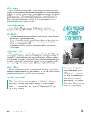 Description
  Vendor Managed Inventory (VMI) Coordinators utilize sales activity infor-
mation and product demand history to generate forecasts, make adjustments,
and plan for inventory replenishment via standard electronic data interchange
(EDI) documents. VMI managers facilitate activities such as adjusting the
production cycle to meet customer inventory needs (and increase product
sales), which in turn improves cash flow, reduces customer returns and
refusals, and improves customer service.


Related Positions
 Vendor Relations Manager, Manager Quick Response and Vendor
Compliance, Manager of Finished Product Inventory and Warehousing                VENDOR MANAGED
Key Duties
  • Develops policies and procedures for standardized UPC codes, price files,
                                                                                    INVENTORY
    and inventory levels with customers
  • Serves as liaison between merchandising, vendors, and operational areas
  • Develops demand forecasting based on promotions, replenishment
                                                                                   COORDINATOR
    needs, and transportation costs
  • May be responsible for inventory management within the customer’s
    environment

Required Skills
  VMI managers must be trusted by the customer, therefore this field requires
a team player who enjoys collaboration and logistics strategy; knowledge in
areas such as planning, purchasing, freight management, accounts payable
and/or storage are needed; strong presentation and meeting facilitation skills
required; problem solving, forecasting, manufacturing, and sales knowledge
are necessary; good computer systems skills necessary for EDI transfer.


Career Path                                                                      “I have a lot of responsibility.
  Previous work experience in EDI administration, inventory, or purchasing
                                                                                 I set up new vendors on our
can lead to opportunities in VMI. Success within VMI can lead to opportunities
as logistics, supply chain, or vendor relations managers.                        VMI program— from approv-
                                                                                 ing them, to implementing the
In their own words                                                               program, and monitoring

 “I know I am working in a cutting-edge area of this industry—not many           their inventory. This program

 organizations are ready yet to put their inventory in the hands of their        helps reduce risk and improve

 suppliers. It’s exciting to know that I am one of the pioneers in this new      cash flow for my company.”

 way of doing business!”




CAREERS IN LOGISTICS                                                                                          27
 