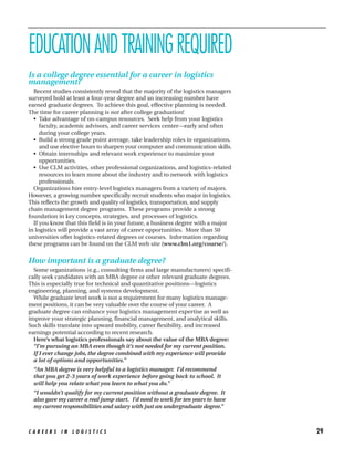 EDUCATION AND TRAINING REQUIRED
Is a college degree essential for a career in logistics
management?
  Recent studies consistently reveal that the majority of the logistics managers
surveyed hold at least a four-year degree and an increasing number have
earned graduate degrees. To achieve this goal, effective planning is needed.
The time for career planning is not after college graduation!
  • Take advantage of on-campus resources. Seek help from your logistics
     faculty, academic advisors, and career services center—early and often
     during your college years.
  • Build a strong grade point average, take leadership roles in organizations,
     and use elective hours to sharpen your computer and communication skills.
  • Obtain internships and relevant work experience to maximize your
     opportunities.
  • Use CLM activities, other professional organizations, and logistics-related
     resources to learn more about the industry and to network with logistics
     professionals.
  Organizations hire entry-level logistics managers from a variety of majors.
However, a growing number specifically recruit students who major in logistics.
This reflects the growth and quality of logistics, transportation, and supply
chain management degree programs. These programs provide a strong
foundation in key concepts, strategies, and processes of logistics.
  If you know that this field is in your future, a business degree with a major
in logistics will provide a vast array of career opportunities. More than 50
universities offer logistics-related degrees or courses. Information regarding
these programs can be found on the CLM web site (www.clm1.org/course/).


How important is a graduate degree?
  Some organizations (e.g., consulting firms and large manufacturers) specifi-
cally seek candidates with an MBA degree or other relevant graduate degrees.
This is especially true for technical and quantitative positions—logistics
engineering, planning, and systems development.
  While graduate level work is not a requirement for many logistics manage-
ment positions, it can be very valuable over the course of your career. A
graduate degree can enhance your logistics management expertise as well as
improve your strategic planning, financial management, and analytical skills.
Such skills translate into upward mobility, career flexibility, and increased
earnings potential according to recent research.
  Here’s what logistics professionals say about the value of the MBA degree:
  “I’m pursuing an MBA even though it’s not needed for my current position.
  If I ever change jobs, the degree combined with my experience will provide
  a lot of options and opportunities.”
  “An MBA degree is very helpful to a logistics manager. I’d recommend
  that you get 2-3 years of work experience before going back to school. It
  will help you relate what you learn to what you do.”
  “I wouldn’t qualify for my current position without a graduate degree. It
  also gave my career a real jump start. I’d need to work for ten years to have
  my current responsibilities and salary with just an undergraduate degree.”



CAREERS IN LOGISTICS                                                               29
 