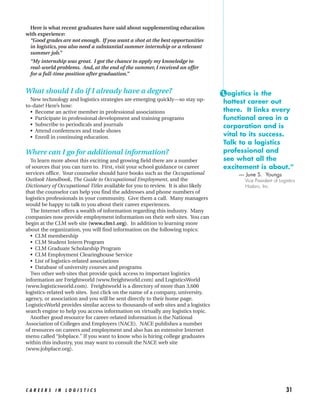 Here is what recent graduates have said about supplementing education
with experience:
 “Good grades are not enough. If you want a shot at the best opportunities
 in logistics, you also need a substantial summer internship or a relevant
 summer job.”
  “My internship was great. I got the chance to apply my knowledge to
  real-world problems. And, at the end of the summer, I received an offer
  for a full-time position after graduation.”


What should I do if I already have a degree?                                       “L ogistics is the
  New technology and logistics strategies are emerging quickly—so stay up-          hottest career out
to-date! Here’s how:
  • Become an active member in professional associations                            there. It links every
  • Participate in professional development and training programs                   functional area in a
  • Subscribe to periodicals and journals                                           corporation and is
  • Attend conferences and trade shows
  • Enroll in continuing education.                                                 vital to its success.
                                                                                    Talk to a logistics
Where can I go for additional information?                                          professional and
  To learn more about this exciting and growing field there are a number            see what all the
of sources that you can turn to. First, visit your school guidance or career        excitement is about.”
services office. Your counselor should have books such as the Occupational              — June S. Youngs
Outlook Handbook, The Guide to Occupational Employment, and the                           Vice President of Logistics
Dictionary of Occupational Titles available for you to review. It is also likely          Hasbro, Inc.
that the counselor can help you find the addresses and phone numbers of
logistics professionals in your community. Give them a call. Many managers
would be happy to talk to you about their career experiences.
  The Internet offers a wealth of information regarding this industry. Many
companies now provide employment information on their web sites. You can
begin at the CLM web site (www.clm1.org). In addition to learning more
about the organization, you will find information on the following topics:
  • CLM membership
  • CLM Student Intern Program
  • CLM Graduate Scholarship Program
  • CLM Employment Clearinghouse Service
  • List of logistics-related associations
  • Database of university courses and programs
  Two other web sites that provide quick access to important logistics
information are Freightworld (www.freightworld.com) and LogisticsWorld
(www.logisticsworld.com). Freightworld is a directory of more than 3,600
logistics-related web sites. Just click on the name of a company, university,
agency, or association and you will be sent directly to their home page.
LogisticsWorld provides similar access to thousands of web sites and a logistics
search engine to help you access information on virtually any logistics topic.
  Another good resource for career-related information is the National
Association of Colleges and Employers (NACE). NACE publishes a number
of resources on careers and employment and also has an extensive Internet
menu called “Jobplace.” If you want to know who is hiring college graduates
within this industry, you may want to consult the NACE web site
(www.jobplace.org).




CAREERS IN LOGISTICS                                                                                            31
 