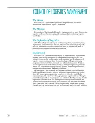COUNCIL OF LOGISTICS MANAGEMENT
     The Vision
       The Council of Logistics Management is the preeminent worldwide
     professional association of logistics personnel.


     The Mission
       The mission of the Council of Logistics Management is to serve the evolving
     logistics profession by developing, advancing, and disseminating logistics
     knowledge.


     The Definition of Logistics
       CLM defines logistics as that part of the supply chain process that plans,
     implements, and controls the efficient, effective flow and storage of goods,
     services, and related information from the point of origin to the point of
     consumption to meet customers’ requirements.


     Background
       The Council of Logistics Management is an organization of professionals
     who are interested in improving their logistics management skills. It is
     primarily interested in furthering the understanding and development of
     logistics concepts and practices. It does this by providing a continuing
     program of formal activities, research, and informal discussions designed
     to develop the theory and understanding of the logistics process, promote
     the art and science of managing logistics systems, and foster professional
     dialogue and development about the profession.
       We operate on a not-for-profit, self-supporting basis, with emphasis on
     quality, and in a cooperative manner with other organizations and institu-
     tions. We are an open organization which seeks to involve individuals
     representing a wide variety of ethnic, geographic, experiential, and thought-
     process backgrounds in our programs and activities, thereby assuring that the
     organization benefits from and develops the diversity of its members. We
     have an enthusiastic membership that communicates with one another to
     share knowledge and expertise. Members view their interactions with the
     Council as a true partnership which is professionally and personally fulfilling.




32                                         COUNCIL OF LOGISTICS MANAGEMENT
 