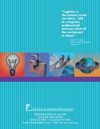 “Logistics is
                                   the hottest career
                                   out there. Talk
                                   to a logistics
                                   professional
                                   and see what all
                                   the excitement
                                   is about.”
                                        — June S. Youngs
                                           Vice President of Logistics
                                           Hasbro, Inc.




                                               ®




            2805 Butterfield Road, Suite 200
               Oak Brook, Illinois 60523
        (630) 574-0985 • Fax (630) 574-0989
E-mail: clmadmin@clm1.org • Web Site: www.clm1.org
 