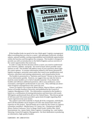 EXTRA!!
                                                                  AILED
                                                   LOGISTICS HEER
                                                           AR
                                                   AS HOT Clargest employmentnt
                                                                           nd               elle
                                                               –the seco          offers exc
                                                    Logistics e United States– rovides advance-
                                                                th
                                                     sector in pens doors, and p spective manager.
                                                      salaries, o unities to the pro great demand
                                                                   ort               ch
                                                       ment opp anagers are in su d Report Career
                                                       Lo  gistics m . News and Worl gazine have
                                                                     U.S               ma
                                                         that both Working Woman r track.
                                                          Gu  ide and s as a hot caree
                                                                       tic
                                                           cited logis




   If this headline looks too good to be true, think again! Logistics management
                                                                                        INTRODUCTION
offers everything that you want in a career—job openings at all levels, excellent
salaries, upward mobility, exciting responsibilities and worldwide opportunities
within the function and throughout the company. This booklet is designed to
provide you with an introduction to the field of logistics and an overview of
the career opportunities that await you.
   In order to make the best decision about a career, you need to understand
your interests, abilities, and goals. You need to know about possible career
options as well. This booklet will address many of your questions about logis-
tics career options. It contains information related to the future demand for
logistics managers, potential career paths that match your qualifications and
interests, education and training requirements, and compensation levels.
   The booklet is presented in a “Question and Answer” format so that you can
access information quickly. However, we suggest that you take the time to
read the entire booklet as it is full of valuable material. If you finish this
booklet and still have additional questions, talk to your professors, career
counselors, and logistics professionals in your area. They will help you deter-
mine if logistics management is the career for you!
   Careers in Logistics was written by Brian Gibson, Marcia Gibson, and Steve
Rutner of Georgia Southern University and published by the Council of
Logistics Management (CLM). The information contained in the booklet is
based on a combination of existing information and interviews with nearly
500 logistics professionals from all over the United States. This diverse group
of 329 men and 150 women provided a great deal of insight regarding their
career experiences for your review.
   The authors and CLM would like to thank all of the companies, individuals,
and CLM Roundtables (local chapters of CLM) who shared their time and
expertise on this project. Special thanks are in order for the Careers in Logistics
committee members—Rhoda Isaacs, R.I. James, Inc., Chairperson; Kelly R.
Abney, Payless Cashways; Terry La Barge, Kraft Foods; Andrea Pike, Alrod
International, Inc.; James Seber, Seber Logistics Consulting, Inc.; and Andrea
Manning, Council of Logistics Management—for their dedication to producing
an informative, high-quality booklet.

CAREERS IN LOGISTICS                                                                                 1
 