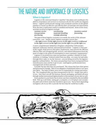 THE NATURE AND IMPORTANCE OF LOGISTICS
           What is logistics?
             Logistics is the universal thread or “pipeline” that plans and coordinates the
           delivery of products and services to customers all over the world (see diagram
           below). Logistics professionals manage and coordinate activities in this global
           pipeline to ensure an effective and efficient flow of materials and information
           from the time a need arises until it is satisfied and beyond. Some of the many
           activities involved in logistics include:
             customer service              warehousing                   inventory control
             transportation                materials handling            forecasting
             purchasing                    strategic planning
             The goal of these logistics activities is to satisfy the needs of the ultimate
           consumer—you. Simply stated, logistics managers ensure that…
             ...the right product, in the right quantity, in the right condition, is delivered
             to the right customer at the right place, at the right time, at the right cost.
           A more comprehensive definition of logistics adopted by CLM includes
           inbound, outbound, internal, and external movements: “Logistics is that part
           of the supply chain process that plans, implements, and controls the efficient,
           effective flow and storageof goods, services, and related information from the
           point of origin to the point of consumption to meet customers’ requirements.”
              Logistics is involved every time you purchase a product, whether it’s food,
           medicine, or clothing. It doesn’t matter how you shop—at a store, by mail order,
           through direct sales, or via the Internet—you are being served by the logistics
           pipeline outlined below. The items you purchase have been transported from
           manufacturers near and far to get to you—and logistics professionals have
           managed each of these journeys.
              Consider the last shirt that you purchased. The cotton may have been grown
           and processed in Georgia. Then it was shipped to South Korea where it was spun
           into fabric. The bolts of fabric were sent to Guatemala for cutting and assem-
           bly. The completed shirt was then transported to the U.S. retailer that sold it
           to you. And, that’s not all! The buttons, thread, packaging, and labels all went
           through similar international logistical paths to become part of your shirt as well.
              Every product in your home has in some way been touched by this incredible
           field. Pick up a soft drink, styling gel, a computer, or a CD player and consider
           the path each of these items has traveled to get to you. You’ve been depending
           on logistics all of your life to provide the best that the world has to offer.




2
 