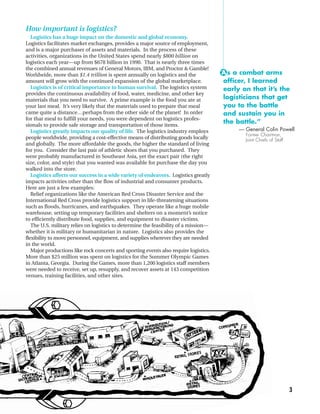 How important is logistics?
   Logistics has a huge impact on the domestic and global economy.
Logistics facilitates market exchanges, provides a major source of employment,
and is a major purchaser of assets and materials. In the process of these
activities, organizations in the United States spend nearly $800 billion on
logistics each year—up from $678 billion in 1990. That is nearly three times
the combined annual revenues of General Motors, IBM, and Proctor & Gamble!
Worldwide, more than $1.4 trillion is spent annually on logistics and the             “A s a combat arms
amount will grow with the continued expansion of the global marketplace.               officer, I learned
   Logistics is of critical importance to human survival. The logistics system         early on that it’s the
provides the continuous availability of food, water, medicine, and other key
materials that you need to survive. A prime example is the food you ate at             logisticians that get
your last meal. It’s very likely that the materials used to prepare that meal          you to the battle
came quite a distance…perhaps from the other side of the planet! In order              and sustain you in
for that meal to fulfill your needs, you were dependent on logistics profes-
sionals to provide safe storage and transportation of those items.
                                                                                       the battle.”
   Logistics greatly impacts our quality of life. The logistics industry employs            — General Colin Powell
                                                                                              Former Chairman,
people worldwide, providing a cost-effective means of distributing goods locally              Joint Chiefs of Staff
and globally. The more affordable the goods, the higher the standard of living
for you. Consider the last pair of athletic shoes that you purchased. They
were probably manufactured in Southeast Asia, yet the exact pair (the right
size, color, and style) that you wanted was available for purchase the day you
walked into the store.
   Logistics affects our success in a wide variety of endeavors. Logistics greatly
impacts activities other than the flow of industrial and consumer products.
Here are just a few examples:
   Relief organizations like the American Red Cross Disaster Service and the
International Red Cross provide logistics support in life-threatening situations
such as floods, hurricanes, and earthquakes. They operate like a huge mobile
warehouse, setting up temporary facilities and shelters on a moment’s notice
to efficiently distribute food, supplies, and equipment to disaster victims.
   The U.S. military relies on logistics to determine the feasibility of a mission—
whether it is military or humanitarian in nature. Logistics also provides the
flexibility to move personnel, equipment, and supplies wherever they are needed
in the world.
   Major productions like rock concerts and sporting events also require logistics.
More than $25 million was spent on logistics for the Summer Olympic Games
in Atlanta, Georgia. During the Games, more than 1,200 logistics staff members
were needed to receive, set up, resupply, and recover assets at 143 competition
venues, training facilities, and other sites.




                                                                                                                      3
 