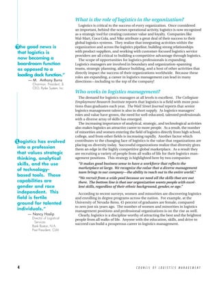 What is the role of logistics in the organization?
                                    Logistics is critical to the success of every organization. Once considered
                                  an important, behind-the-scenes operational activity, logistics is now recognized
                                  as a strategic tool for creating customer value and loyalty. Companies like
                                  Wal-Mart, Coca Cola, and Nike attribute a great deal of their success to their
                                  global logistics systems. They realize that integrating activities within the
“T he good news is                organization and across the logistics pipeline, building strong relationships
 that logistics is                with product suppliers, and working with customer-focused logistics service
                                  providers are all critical to building a competitive advantage through logistics.
 now becoming a                     The scope of opportunities for logistics professionals is expanding.
 boardroom function               Logistics managers are involved in boundary and organization-spanning
 as opposed to a                  teams, strategic planning, alliance building, and a host of other activities that
                                  directly impact the success of their organizations worldwide. Because these
 loading dock function.”          roles are expanding, a career in logistics management can lead in many
      — M. Anthony Burns          directions—including to the top of the company!
        Chairman, President, &
        CEO, Ryder System, Inc.
                                  Who works in logistics management?
                                    The demand for logistics managers at all levels is excellent. The Collegiate
                                  Employment Research Institute reports that logistics is a field with more posi-
                                  tions than graduates each year. The Wall Street Journal reports that senior
                                  logistics management talent is also in short supply. As logistics managers’
                                  roles and value have grown, the need for well-educated, talented professionals
                                  with a diverse array of skills has emerged.
                                    The increasing importance of analytical, strategic, and technological activities
                                  also makes logistics an attractive career to more people. As a result, the number
                                  of minorities and women entering the field of logistics directly from high school,
                                  college, and from other fields is increasing rapidly. Another factor which
“L ogistics has evolved           contributes to the changing face of logistics is the value that organizations are
                                  placing on diversity today. Successful organizations realize that diversity gives
 into a profession                them an edge in the highly competitive global marketplace. As a result they
 that values strategic            are recruiting a variety of people from all walks of life for their logistics man-
 thinking, analytical             agement positions. This strategy is highlighted here by two companies:
 skills, and the use                “It makes good business sense to have a workforce that reflects the
                                    marketplace at large. We recognize the value that a diverse management
 of technology-
                                    team brings to our company—the ability to reach out to the entire world.”
 based tools. Those
                                    “We recruit from a wide pool because we need all the skills that are out
 capabilities are                   there. The bottom line is that our organization wants people with excel-
 gender and race                    lent skills, regardless of their ethnic background, gender, or age.”
 independent. This                  According to recent surveys, women and minorities are discovering logistics
 field is fertile                 and enrolling in degree programs across the nation. For example, at the
 ground for talented              University of Nevada-Reno, 45 percent of graduates are female, compared
                                  to zero just six years ago. The number of women and minorities in logistics
 individuals.”                    management positions and professional organizations is on the rise as well.
      — Nancy Haslip                Clearly, logistics is a discipline worthy of attracting the best and the brightest
        Director of Logistical    people from all walks of life. Anyone with the education, skills, and drive to
         Services
                                  succeed can build a prosperous career in logistics management.
        Bank Boston, N.A.
        Past President, CLM




 4                                                                        COUNCIL OF LOGISTICS MANAGEMENT
 