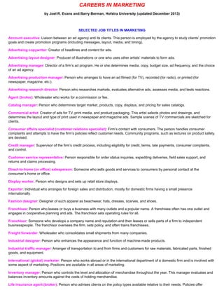 CAREERS IN MARKETING
by Joel R. Evans and Barry Berman, Hofstra University (updated December 2013)
SELECTED JOB TITLES IN MARKETING
Account executive: Liaison between an ad agency and its clients. This person is employed by the agency to study clients’ promotion
goals and create promotion programs (including messages, layout, media, and timing).
Advertising copywriter: Creator of headlines and content for ads.
Advertising layout designer: Producer of illustrations or one who uses other artists’ materials to form ads.
Advertising manager: Director of a firm’s ad program. He or she determines media, copy, budget size, ad frequency, and the choice
of an ad agency.
Advertising production manager: Person who arranges to have an ad filmed (for TV), recorded (for radio), or printed (for
newspaper, magazine, etc.).
Advertising research director: Person who researches markets, evaluates alternative ads, assesses media, and tests reactions.
Agent (broker): Wholesaler who works for a commission or fee.
Catalog manager: Person who determines target market, products, copy, displays, and pricing for sales catalogs.
Commercial artist: Creator of ads for TV, print media, and product packaging. This artist selects photos and drawings, and
determines the layout and type of print used in newspaper and magazine ads. Sample scenes of TV commercials are sketched for
clients.
Consumer affairs specialist (customer relations specialist): Firm’s contact with consumers. The person handles consumer
complaints and attempts to have the firm’s policies reflect customer needs. Community programs, such as lectures on product safety,
are devised.
Credit manager: Supervisor of the firm’s credit process, including eligibility for credit, terms, late payments, consumer complaints,
and control.
Customer service representative: Person responsible for order status inquiries, expediting deliveries, field sales support, and
returns and claims processing.
Direct-to-home (or office) salesperson: Someone who sells goods and services to consumers by personal contact at the
consumer’s home or office.
Display worker: Person who designs and sets up retail store displays.
Exporter: Individual who arranges for foreign sales and distribution, mostly for domestic firms having a small presence
internationally.
Fashion designer: Designer of such apparel as beachwear, hats, dresses, scarves, and shoes.
Franchisee: Person who leases or buys a business with many outlets and a popular name. A franchisee often has one outlet and
engages in cooperative planning and ads. The franchisor sets operating rules for all.
Franchisor: Someone who develops a company name and reputation and then leases or sells parts of a firm to independent
businesspeople. The franchisor oversees the firm, sets policy, and often trains franchisees.
Freight forwarder: Wholesaler who consolidates small shipments from many companies.
Industrial designer: Person who enhances the appearance and function of machine-made products.
Industrial traffic manager: Arranger of transportation to and from firms and customers for raw materials, fabricated parts, finished
goods, and equipment.
International (global) marketer: Person who works abroad or in the international department of a domestic firm and is involved with
some aspect of marketing. Positions are available in all areas of marketing.
Inventory manager: Person who controls the level and allocation of merchandise throughout the year. This manager evaluates and
balances inventory amounts against the costs of holding merchandise.
Life insurance agent (broker): Person who advises clients on the policy types available relative to their needs. Policies offer
 